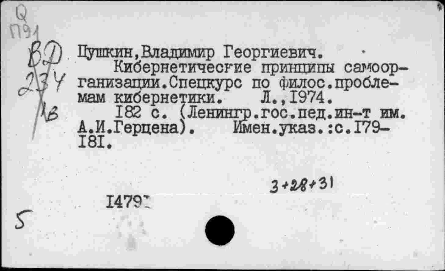 ﻿<3
$7) Пушкин, Владимир Георгиевич.
%' ' Кибернетические принципы самоор--2У/У ганизации.Спецкурс по филос.пробле-с I мам кибернетики. Л.,1974.
\р>	182 с. (Ленингр.гос,пед.ин-т им.
А.И.Герцена).	Имен.указ.:с.179-
14791
